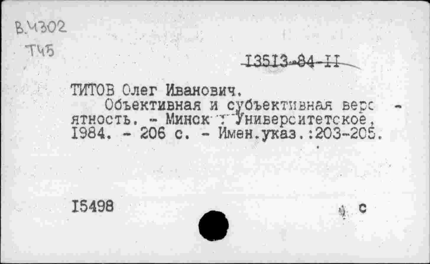 ﻿ВМ302.
-13513-84-И
ТИТОВ Олег Иванович.
Объективная и субъективная весе -ятность. - Минск-т'Университетское. 1984. - 206 с. - Имен.указ.:203-205.
15498
ф с